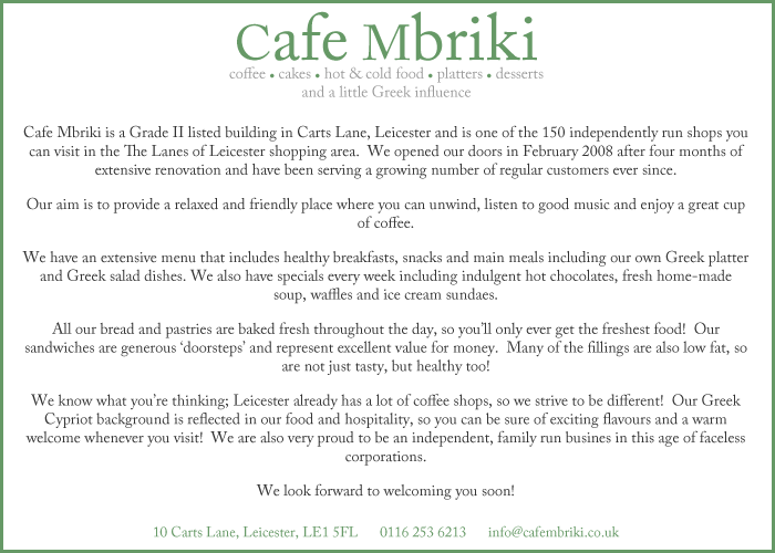 Cafe Mbriki is a Grade II listed building in Carts Lane, Leicester and is one of the 150 independently run shops you can visit in the The Lanes of Leicester shopping area.  We opened our doors in February 2008 after four months of extensive renovation and have been serving a growing number of regular customers ever since.  Our aim is to provide a relaxed and friendly place where you can unwind, listen to good music and enjoy a great cup of coffee. We have an extensive menu that includes healthy breakfasts, snacks and main meals including our own Greek platter and Greek salad dishes. We also have specials every week including indulgent hot chocolates, fresh home-made soup, waffles and ice cream sundaes.  All our bread and pastries are baked fresh throughout the day, so you’ll only ever get the freshest food!  Our sandwiches are generous ‘doorsteps’ and represent excellent value for money.  Many of the fillings are also low fat, so are not just tasty, but healthy too!  We know what you’re thinking; Leicester already has a lot of coffee shops, so we strive to be different!  Our Greek Cypriot background is reflected in our food and hospitality, so you can be sure of exciting flavours and a warm welcome whenever you visit!  We are also very proud to be an independent, family run busines in this age of faceless corporations. We look forward to welcoming you soon!
