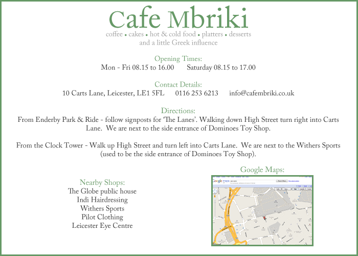 Contact Details:  10 Carts Lane, Leicester, LE1 5FL - 0116 253 6213 - info@cafembriki.co.uk.  Directions:  From Enderby Park & Ride - follow signposts for ‘The Lanes’. Walking down High Street turn right into Carts Lane.  We are next to the side entrance of Dominoes Toy Shop.  From the Clock Tower - Walk up High Street and turn left into Carts Lane.  We are next to the side entrance of Dominoes Toy Shop.  Nearby Shops:  The Globe public house, Indi Hairdressing, Dominoes Toy Shop (side entrance), Pilot Clothing, Leicester Eye Centre